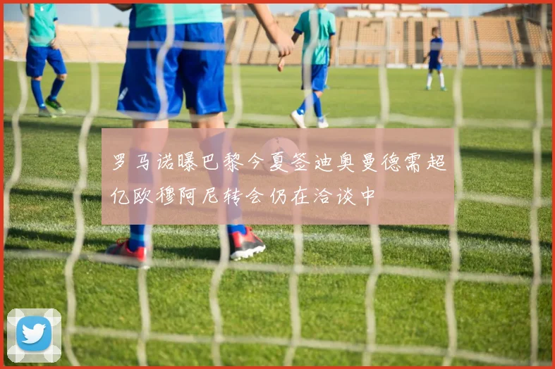 罗马诺曝巴黎今夏签迪奥曼德需超亿欧穆阿尼转会仍在洽谈中