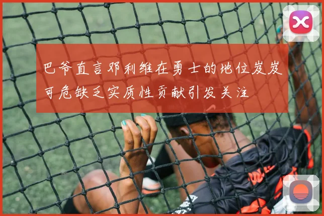 巴爷直言邓利维在勇士的地位岌岌可危缺乏实质性贡献引发关注