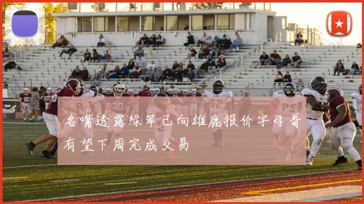 名嘴透露绿军已向雄鹿报价字母哥有望下周完成交易