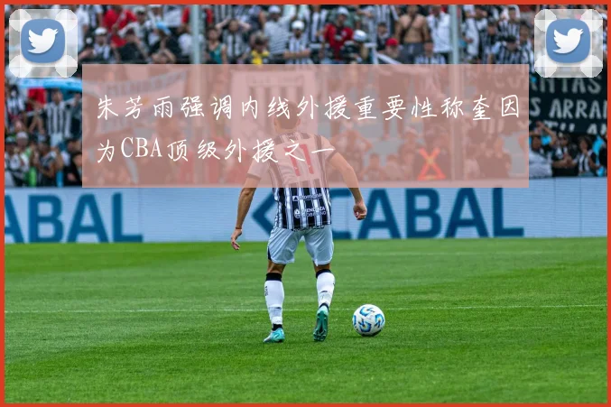 朱芳雨强调内线外援重要性称奎因为CBA顶级外援之一