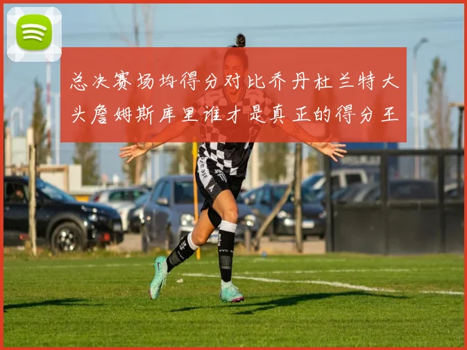 总决赛场均得分对比乔丹杜兰特大头詹姆斯库里谁才是真正的得分王