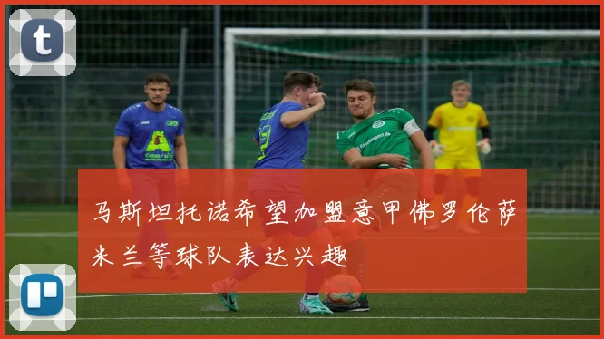 马斯坦托诺希望加盟意甲佛罗伦萨米兰等球队表达兴趣