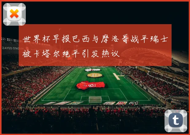 世界杯早报巴西与摩洛哥战平瑞士被卡塔尔绝平引发热议