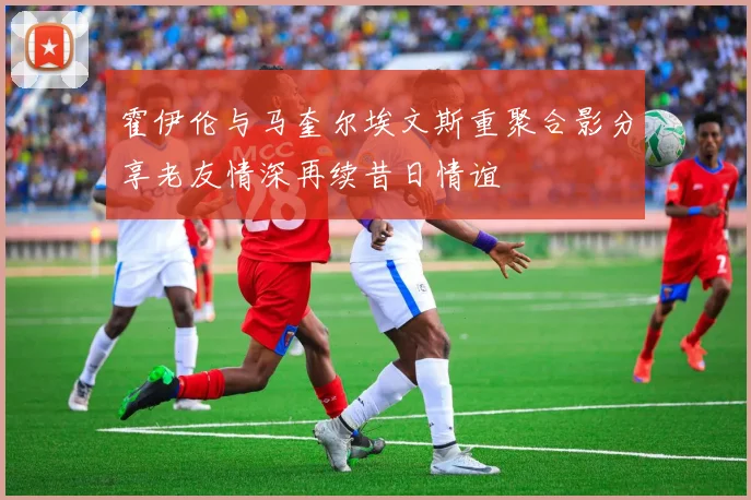 霍伊伦与马奎尔埃文斯重聚合影分享老友情深再续昔日情谊