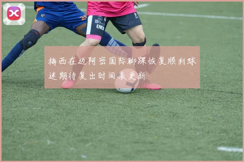 梅西在迈阿密国际脚踝恢复顺利球迷期待复出时间表更新