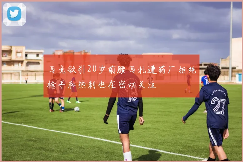 马竞欲引20岁前腰马扎遭药厂拒绝枪手和热刺也在密切关注