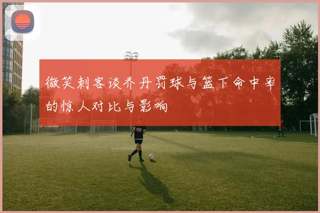 微笑刺客谈乔丹罚球与篮下命中率的惊人对比与影响