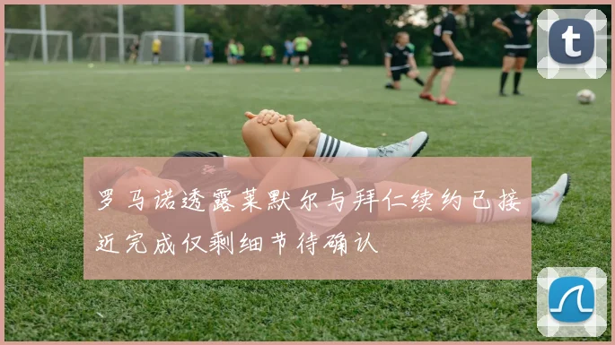 罗马诺透露莱默尔与拜仁续约已接近完成仅剩细节待确认