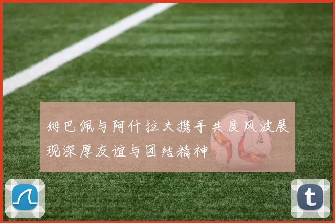 姆巴佩与阿什拉夫携手共度风波展现深厚友谊与团结精神