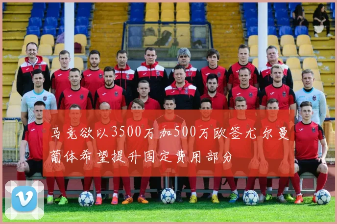 马竞欲以3500万加500万欧签尤尔曼葡体希望提升固定费用部分