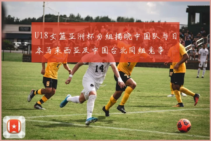 U18女篮亚洲杯分组揭晓中国队与日本马来西亚及中国台北同组竞争