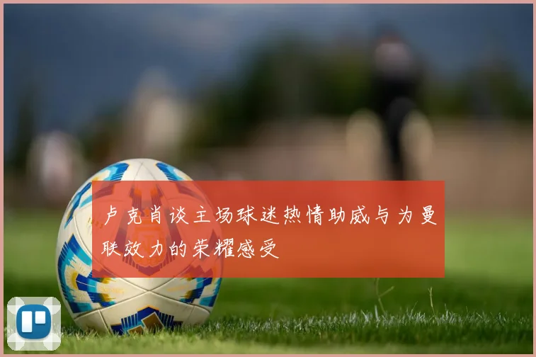 卢克肖谈主场球迷热情助威与为曼联效力的荣耀感受