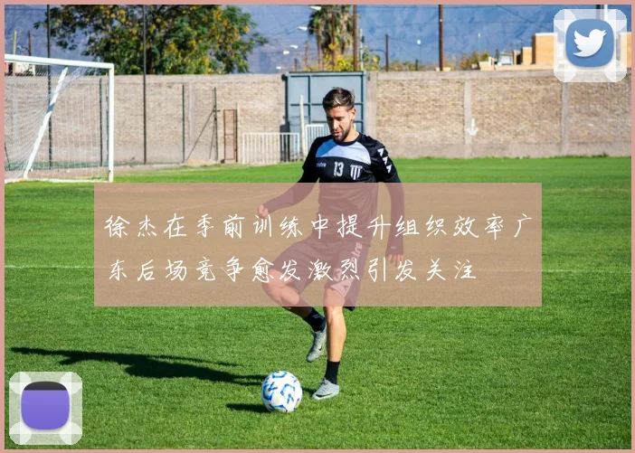 徐杰在季前训练中提升组织效率广东后场竞争愈发激烈引发关注