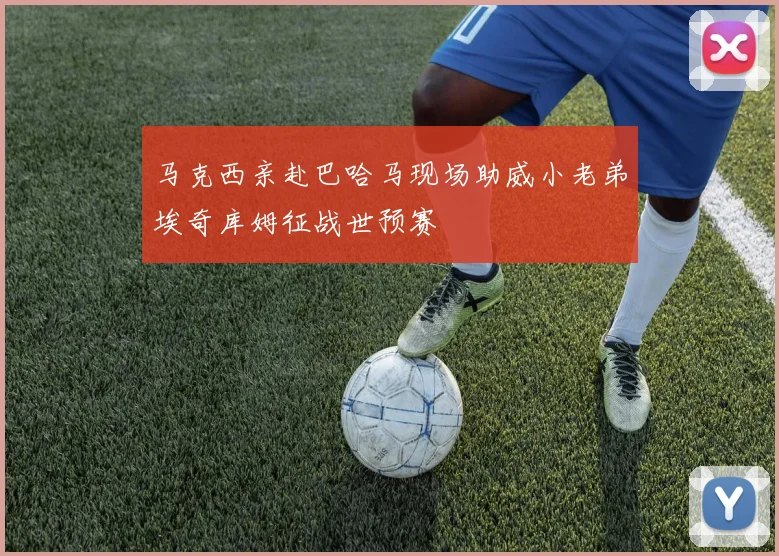 马克西亲赴巴哈马现场助威小老弟埃奇库姆征战世预赛