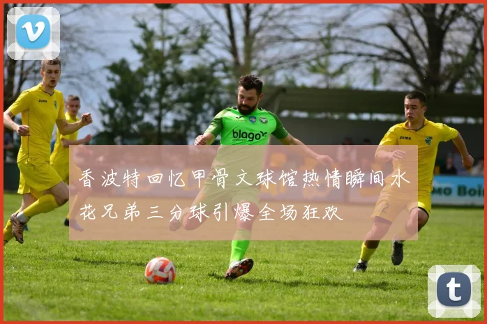 香波特回忆甲骨文球馆热情瞬间水花兄弟三分球引爆全场狂欢