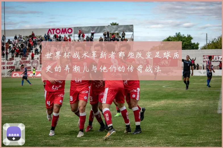 世界杯战术革新者那些改变足球历史的弄潮儿与他们的传奇战法