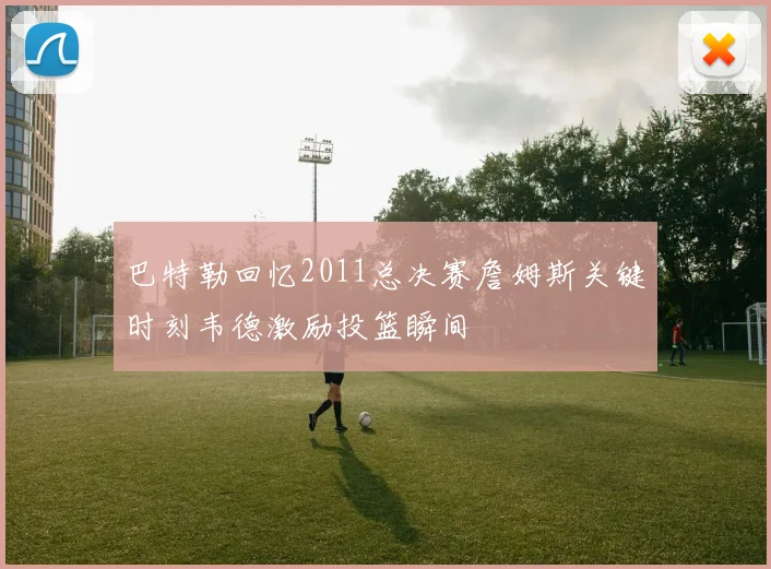 巴特勒回忆2011总决赛詹姆斯关键时刻韦德激励投篮瞬间