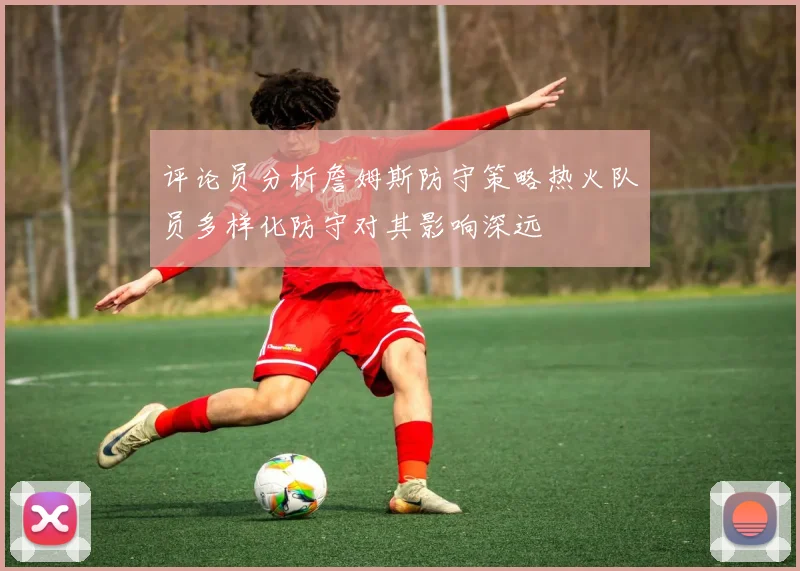 评论员分析詹姆斯防守策略热火队员多样化防守对其影响深远