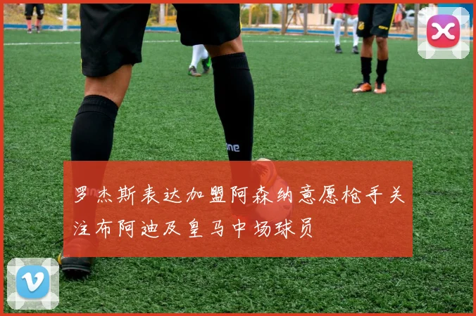 罗杰斯表达加盟阿森纳意愿枪手关注布阿迪及皇马中场球员