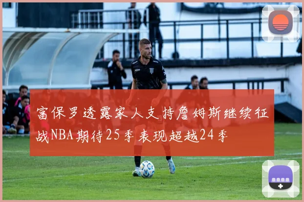 富保罗透露家人支持詹姆斯继续征战NBA期待25季表现超越24季